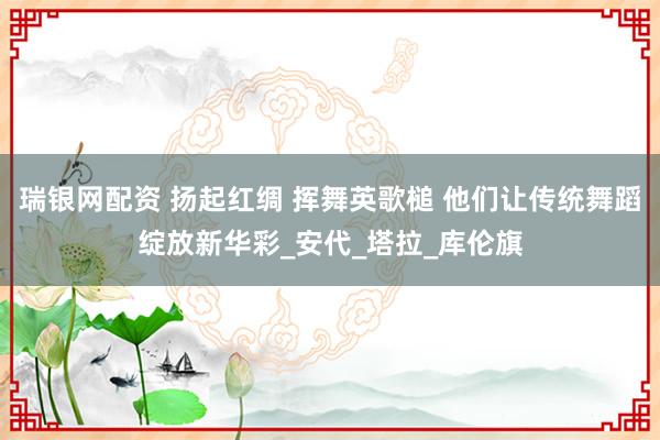 瑞银网配资 扬起红绸 挥舞英歌槌 他们让传统舞蹈绽放新华彩_安代_塔拉_库伦旗