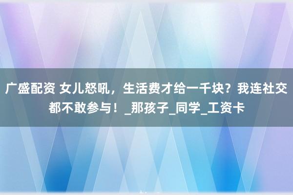 广盛配资 女儿怒吼，生活费才给一千块？我连社交都不敢参与！_那孩子_同学_工资卡