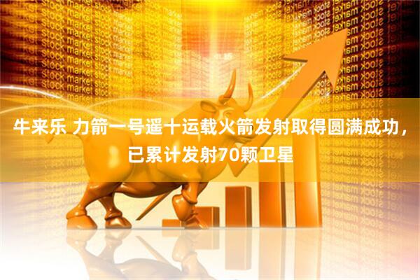 牛来乐 力箭一号遥十运载火箭发射取得圆满成功，已累计发射70颗卫星