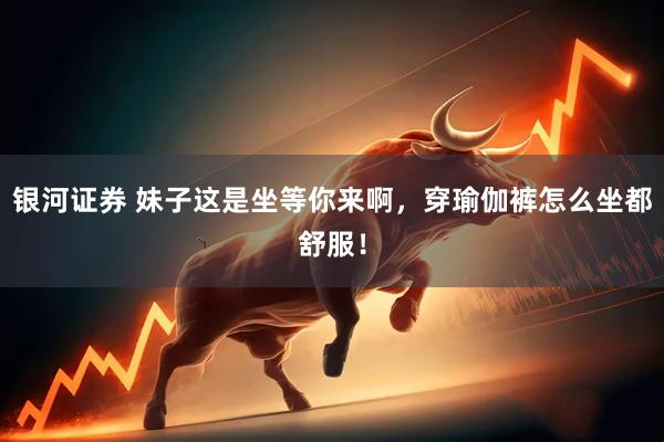 银河证券 妹子这是坐等你来啊，穿瑜伽裤怎么坐都舒服！
