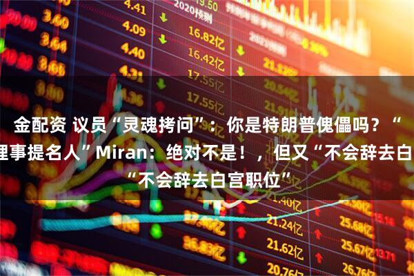金配资 议员“灵魂拷问”：你是特朗普傀儡吗？“美联储理事提名人”Miran：绝对不是！，但又“不会辞去白宫职位”