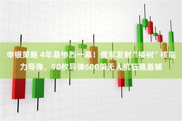 申银策略 4年最惨烈一幕！俄军发射“榛树”核能力导弹，90枚导弹600架无人机狂轰基辅