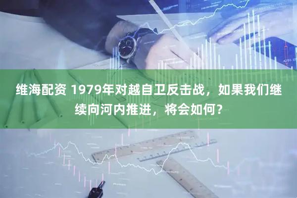 维海配资 1979年对越自卫反击战，如果我们继续向河内推进，将会如何？